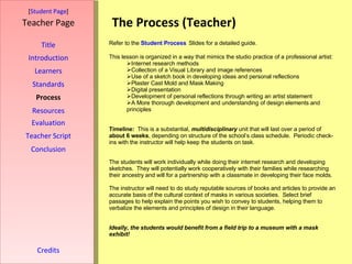 The Process (Teacher) [ Student Page ] Title Introduction Learners Standards Process Resources Credits Teacher Page Evaluation Teacher Script Conclusion Refer to the  Student Process   Slides for a detailed guide. This lesson is organized in a way that mimics the studio practice of a professional artist: Internet research methods Collection of a Visual Library and image references Use of a sketch book in developing ideas and personal reflections Plaster Cast Mold and Mask Making Digital presentation Development of personal reflections through writing an artist statement A More thorough development and understanding of design elements and principles Timeline:   This is a substantial,  multidisciplinary  unit that will last over a period of  about 6 weeks , depending on structure of the school’s class schedule.  Periodic check-ins with the instructor will help keep the students on task. The students will work individually while doing their internet research and developing sketches.  They will potentially work cooperatively with their families while researching their ancestry and will for a partnership with a classmate in developing their face molds. The instructor will need to do study reputable sources of books and articles to provide an accurate basis of the cultural context of masks in various societies.  Select brief passages to help explain the points you wish to convey to students, helping them to verbalize the elements and principles of design in their language. Ideally, the students would benefit from a field trip to a museum with a mask exhibit! 