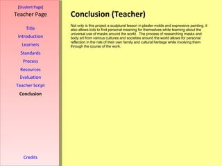 Conclusion (Teacher) [ Student Page ] Title Introduction Learners Standards Process Resources Credits Teacher Page Not only is this project a sculptural lesson in plaster molds and expressive painting, it also allows kids to find personal meaning for themselves while learning about the universal use of masks around the world.  The process of researching masks and body art from various cultures and societies around the world allows for personal reflection in the role of their own family and cultural heritage while involving them through the course of the work. Evaluation Teacher Script Conclusion 