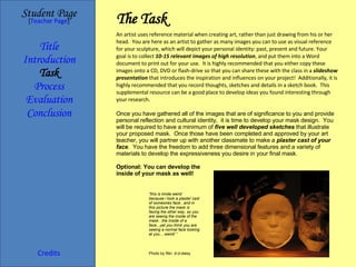 The Task Student Page Introduction Task Process Evaluation Conclusion Credits [ Teacher Page ] An artist uses reference material when creating art, rather than just drawing from his or her head.  You are here as an artist to gather as many images you can to use as visual reference for your sculpture, which will depict your personal identity: past, present and future. Your goal is to collect  10-15 relevant images of high resolution , and put them into a Word document to print out for your use.  It is highly recommended that you either copy these images onto a CD, DVD or flash-drive so that you can share these with the class in a  slideshow presentation  that introduces the inspiration and influences on your project!  Additionally, it is highly recommended that you record thoughts, sketches and details in a sketch book.  This supplemental resource can be a good place to develop ideas you found interesting through your research. Once you have gathered all of the images that are of significance to you and provide personal reflection and cultural identity,  it is time to develop your mask design.  You will be required to have a minimum of  five well developed sketches  that illustrate your proposed mask.  Once those have been completed and approved by your art teacher, you will partner up with another classmate to make a  plaster cast   of your face .  You have the freedom to add three dimensional features and a variety of materials to develop the expressiveness you desire in your final mask. Optional: You can develop the inside of your mask as well! Title Photo by flikr: d-d-daisy “ this is kinda weird  because i took a plaster cast of someones face...and in this picture the mask is facing the other way, so you are seeing the inside of the mask...the inside of a face...yet you think you are seeing a normal face looking at you....weird! ” 