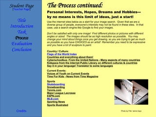 The Process continued: Personal Interests, Hopes, Dreams and Hobbies--- by no means is this limit of ideas, just a start! Student Page Title Introduction Task Process Evaluation Conclusion Credits [ Teacher Page ] Country / Culture: Flags of the World Index Countries and everything about them! Cyberschoolbus: From the United Nations - Many aspects of many countries Kidspace from the Internet Public Library on different cultures & countries Say it in your language! Translator to some languages Current Events: Voices of Youth on Current Events Time For Kids - News from Time Magazine Sports Skateboarding Snowboarding Tennis.com Major League Lacrosse ESPN.com MLB.com Sporting News Sports Illustrated Use the internet sites below as a start for your image search.  Given that we are a diverse group of people, everyone’s interests may not be found in these sites.  In that case, use a search engine like Google to find your images.    Don’t be satisfied with only one image!  Find different photos or pictures with different angles or sizes!  The images should be as high resolution as possible.  You may change your mind about things once you get drawing, so you are trying to get as much as possible so you have CHOICES as an artist!  Remember you need to be expressive and you have a lot of sculpture to paint. Photo by Flikr: tamra hays 