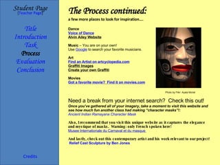 The Process continued: a few more places to look for inspiration…. Student Page Title Introduction Task Process Evaluation Conclusion Credits [ Teacher Page ] Dance Voice of Dance Alvin Ailey Website Music  – You are on your own! Use  Google  to search your favorite musicians. Art Find an Artist on artcyclopedia.com Graffiti Images Create your own Graffiti Movies Got a favorite movie?  Find it on movies.com Need a break from your internet search?  Check this out! Once you’ve gathered all of your imagery, take a moment to visit this website and see how much fun another class had making “character masks”!: Ancient Indian Ramayana Character Mask Also, I recommend that you visit this unique website as it captures the elegance and mystique of masks.  Warning: only French spoken here! Musee Internationale du Carnaval et du masque   And lastly, check out this contemporary artist and his work relevant to our project!   Relief Cast Sculpture by Ben Jones Photo by Flikr: Ayala Moriel 