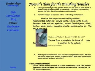 Now it’s Time for the Finishing Touches Student Page Title Introduction Task Process Evaluation Conclusion Credits [ Teacher Page ] Once you sanded your dry, plaster mask, you will need to paint it with 2-3 base coats of gesso to seal in the plaster.  The gesso can be tinted with acrylic paint if a different base color is desired. Transfer designs to face cast with a contrasting marker color. Now it’s time to put on the finishing touches! Recommended materials:  acrylic paints, fabric paints, beads, feathers, fake hair and eyelashes, natural found objects, fabric, leather, glass, photos, magazine cutouts, sequins and so on.  The sky is the limit! :  O Optional: “What’s Inside YOUR Head?” You are free to complete the inside of  your face mask  in addition to the outside. Write a personal reflection once you have completed the work.  What do the motifs mean? How do they express culture? What have you learned about yourself and your ancestors? Final Presentation : Class critique will include a 15 minute presentation about your Personal Identity Mask, including a slideshow of the digital 10-15 images required. Photo by Flikr: BrittneyBush 
