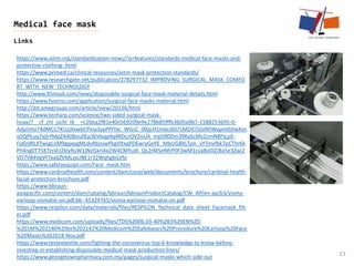 13
Medical face mask
Links
https://www.astm.org/standardization-news/?q=features/standards-medical-face-masks-and-
protective-clothing-.html
https://www.primed.ca/clinical-resources/astm-mask-protection-standards/
https://www.researchgate.net/publication/278297732_IMPROVING_SURGICAL_MASK_COMFO
RT_WITH_NEW_TECHNOLOGY
http://www.95mask.com/news/disposable-surgical-face-mask-material-details.html
https://www.fysensi.com/application/surgical-face-masks-material.html
http://jtd.amegroups.com/article/view/20136/html
https://www.techarp.com/science/two-sided-surgical-mask-
hoax/?__cf_chl_jschl_tk__=c2bba2f81e40c569209e9e278b85fffb3605a9b7-1588253695-0-
AdpIzHa74dMCC7KUzjXxwbCPnia3ypPfYYxc_WGsC_00jjcH1m6cd6l7zMDd7jGxNSWqpm0JtwXsn
sOQPEuq7xjhYMpZ4A08ou0Ep3bVbqp4q4RDczOV2oLlA_mp590Dm39KaScMc2zmN8PjLpX-
Fjdlz0RLXTwsgLnM9gqxogMLdvRbJsiwPkgVltxqPDEwryGePE_MbUGBXLTyin_vYTmvfbk7pCThr6k
Ph4ng0T75KTzsVcI2klyRuW1jNzlSxrIAx2W4CMYuJ6_Qs2rMSeNfrP0F3wM1cya8vIDZJBa5e3Zwi2
VD7VB4VgVFTxa6ZVMLzxUBE1r32WqhgbiLVfo
https://www.safetyequipt.com/Face_mask.htm
https://www.cardinalhealth.com/content/dam/corp/web/documents/brochure/cardinal-health-
facial-protection-brochure.pdf
https://www.bbraun-
asiapacific.com/content/dam/catalog/bbraun/bbraunProductCatalog/CW_AP/en-ap/b3/visma-
earloop-vismatie-on.pdf.bb-.45324765/visma-earloop-vismatie-on.pdf
https://www.respilon.com/data/materials/files/RESPILON_Technical_data_sheet_Facemask_filt
er.pdf
https://www.medicom.com/uploads/files/TDS%2006.03-40%283%29EN%20-
%201M%202140%20to%202142%20Medicom%20Safebasics%20Procedure%20Earloop%20Face
%20Masks%202018-Nov.pdf
https://www.testextextile.com/fighting-the-coronavirus-top-6-knowledge-to-know-before-
investing-in-establishing-disposable-medical-mask-production-lines/
https://www.georgetownpharmacy.com.my/pages/surgical-masks-which-side-out
 
