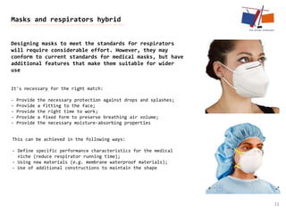 31
Masks and respirators hybrid
Designing masks to meet the standards for respirators
will require considerable effort. However, they may
conform to current standards for medical masks, but have
additional features that make them suitable for wider
use
It's necessary for the right match:
- Provide the necessary protection against drops and splashes;
- Provide a fitting to the face;
- Provide the right time to work;
- Provide a fixed form to preserve breathing air volume;
- Provide the necessary moisture-absorbing properties
This can be achieved in the following ways:
- Define specific performance characteristics for the medical
niche (reduce respirator running time);
- Using new materials (e.g. membrane waterproof materials);
- Use of additional constructions to maintain the shape
 