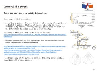 36
Commercial secrets
There are many ways to obtain information
Basic ways to find information:
- Searching by patents. The main intellectual property of companies is
collected in patents. Studying of patents will help to avoid
overlapping by patents. However, having a patent does not mean that
the information described there is used in reality;
For example, this link lists quite a lot of patents:
https://docs.google.com/spreadsheets/d/1SCCCKsGBNC8NmbsydtJfag3wwBl384Fc6hvFMntQfT
0/edit#gid=0
- Analysis of suppliers' offers. Since PPE manufacturers often purchase materials from third
parties, these materials are available for free sale;
http://www.ppnonwoven-fabric.com/sale-10683492-n95-30gsm-meltblown-nonwoven-fabric-
antibacterial-for-face-mask-purifier-filters.html
https://cihengnonwoven.en.made-in-china.com/product/TNyJfvWdZmhc/China-Custom-
Medical-Respirator-80GSM-N99-N95-Filter-Material-for-Making-Dust-Mask.html
https://www.alibaba.com/showroom/n95-fabric.html
- A direct study of the purchased samples. Including device analysis,
comparison with created samples
 