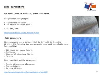 38
Some parameters
For some types of fabrics, there are marks
It's possible to highlight:
S - spunbonded non-woven
M - meltblown non-woven fabric
S, SS, SMS, SMMS
http://www.ritschelastic.com/En_NewsInfo-77.html
Since nonwovens have a porosity that is difficult to determine
directly, the following two main parameters are used to evaluate their
functionality:
- GSM (Grams per Square Meter);
- Thickness;
- Diameter of elementary fibres;
- Porosity
Other important quality parameters:
- Tensile strength and elongation.
- Tear resistance;
- Bursting strength
https://www.technicaltextile.net/articles/influence-of-gsm-6502
Main parameters
 