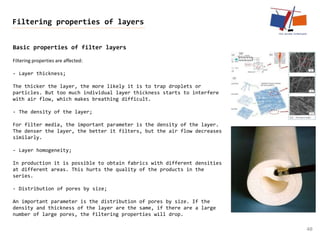 Basic properties of filter layers
40
Filtering properties of layers
Filtering properties are affected:
- Layer thickness;
The thicker the layer, the more likely it is to trap droplets or
particles. But too much individual layer thickness starts to interfere
with air flow, which makes breathing difficult.
- The density of the layer;
For filter media, the important parameter is the density of the layer.
The denser the layer, the better it filters, but the air flow decreases
similarly.
- Layer homogeneity;
In production it is possible to obtain fabrics with different densities
at different areas. This hurts the quality of the products in the
series.
- Distribution of pores by size;
An important parameter is the distribution of pores by size. If the
density and thickness of the layer are the same, if there are a large
number of large pores, the filtering properties will drop.
 
