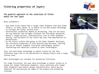The general approach to the selection of filter
media for the layer
43
Filtering properties of layers
Basic parameters:
- Spun bond filter media have a larger fiber diameter than melt blown
filters. In other words, it is better to use melt-blown technology
to increase the filter surface area;
- Electrostatic properties depend on processing. They are not basic
for any material and strongly influence the filtration mechanism;
- Within a single process, characteristics such as fiber diameter,
density, and thickness of the filter may vary from manufacturer to
manufacturer;
- As the filter surface area grows as the fiber diameter decreases,
the structural properties of this material may decrease, limiting
the use of smaller diameter filtration technologies without
interfacing with materials created by other technologies.
Thus, the melt-blown technology is better suited for the fine
filtration layer due to the possibility of making filters with a large
surface area.
Both technologies are suitable for mechanical filtration.
For rough filtration, the spun bond technology is better suited as it
allows for larger filtration diameters. Also, materials with larger
fiber diameters have better design characteristics, which may be
important for maintaining the shape of the product and preventing
crushing.
 