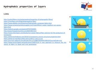 Links
47
Hydrophobic properties of layers
http://syntechfibres.com/polypropylene/properties-of-polypropylen-fibres/
https://rilonfibers.com/blog/polypropylene-fiber/
https://www.alibaba.com/showroom/hydrophobic-nonwoven-fabric.html
https://www.nonwovenproductsupplier.com/news/What-is-water-repellent-non-woven-
fabric.html
https://patents.google.com/patent/EP2473660A1
http://www.freepatentsonline.com/6632385.html
https://www.intechopen.com/books/non-woven-fabrics/fiber-selection-for-the-production-of-
nonwovens
https://www.textileebook.com/2019/11/nonwovens-process-structure-properties.html
https://www.iso.org/obp/ui/#iso:std:iso:9073:-5:ed-1:v1:en
https://journals.sagepub.com/doi/abs/10.1177/0887302X9501300103?journalCode=ctra
https://www.researchgate.net/publication/330975233_A_new_approach_to_measure_the_resi
stance_of_fabric_to_liquid_and_viral_penetration
 