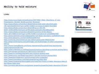 Links
52
Ability to hold moisture
https://www.researchgate.net/publication/249776964_Water_Absorbency_of_Jute-
Polypropylene_Blended_Needle-punched_Nonwoven
https://www.alibaba.com/product-detail/medical-grade-water-absorbent-pads-
n99_62311816954.html?spm=a2700.7724857.normalList.32.6a835731cD5BJD
https://www.alibaba.com/product-detail/100-pp-air-n95-n99-
bfe99_62365128402.html?spm=a2700.details.deiletai6.6.4fae3d6bzpvDU1
https://www.alibaba.com/product-detail/China-Factory-SS-Non-Woven-
Fabric_60717689223.html?spm=a2700.7724857.normalList.167.221b44f9tDTf0O
https://www.indiamart.com/proddetail/white-melt-blown-absorbents-11242495697.html
https://www.aliexpress.com/item/32463222040.html
https://sciencing.com/commercial-uses-sodium-polyacrylate-6462516.html
https://blog.transferexpress.com/advantages-and-disadvantages-of-cotton-and-polyester-
fabrics/
https://home.howstuffworks.com/home-improvement/household-hints-tips/cleaning-
organizing/question547.htm
https://www.undershirts.co.uk/blogs/research/moisture-absorbing-vs-moisture-wicking-fabrics
https://link.springer.com/article/10.1007/s12221-016-6347-5
https://www.rei.com/blog/hike/what-does-moisture-wicking-mean
https://www.ejisinc.com/blogs/news/what-is-the-best-moisture-wicking-fabric
https://www.barnhardtcotton.net/technology/cotton-properties/
https://www.sciencedirect.com/topics/engineering/cotton-fibre
https://www.nonwovenproductsupplier.com/news/Test-Process-of-Water-Absorption-Rate-of-
Non-Woven-Fabric.html
https://omnexus.specialchem.com/polymer-properties/properties/water-absorption-24-hours
 