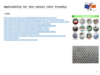 Links
54
Applicability for skin contact (skin friendly)
https://www.sciencedirect.com/book/9781855739215/textiles-for-protection
https://textilelearner.blogspot.com/2012/01/finishing-process-of-nonwoven-fabrics.html
https://www.researchgate.net/publication/295839299_Finishing_of_nonwoven_bonded_fabrics
https://www.sciencedirect.com/topics/engineering/nonwoven-fabric
https://www.sciencedirect.com/science/article/pii/B9780081006184000042
https://www.sciencedirect.com/topics/engineering/fabric-softness
https://www.sciencedirect.com/topics/engineering/textile-surface
https://www.sciencedirect.com/science/article/pii/B9780081006467000060
https://patents.google.com/patent/US5413811A/en
https://www.andritz.com/products-en/group/nonwoven-textile/spunlaid/finishing-systems-
nonwoven-and-textile
https://www.goulston.com/fiber-nonwovens.php
 