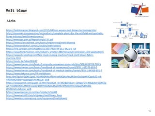 Links
62
Melt blown
https://textilelearner.blogspot.com/2015/04/non-woven-melt-blown-technology.html
http://simonyan-company.com/en/products/complete-plants-for-the-artificial-and-synthetic-
fibres-industry/meltblown-process/
http://www.ippt.pan.pl/Repository/o737.pdf
https://www.sciencedirect.com/topics/engineering/melt-blowing
https://www.entechsrl.com/ru/sectors/melt-blown/
https://link.springer.com/chapter/10.1007/978-94-011-4421-6_58
https://www.fibre2fashion.com/industry-article/1280/nonwoven-processes-and-applications
https://www.xh-labeling.com/face-mask-making-machine/mask-melt-blown-fabric-
machine.html
https://youtu.be/jdIoo9D1j2Y
https://www.elsevier.com/books/composite-nonwoven-materials/das/978-0-85709-770-5
https://www.elsevier.com/books/handbook-of-nonwovens/russell/978-1-85573-603-0
https://www.elsevier.com/books/handbook-of-medical-textiles/bartels/978-1-84569-691-7
https://www.dakumar.com/PP-meltblown-
lines.html?gclid=Cj0KCQjw17n1BRDEARIsAFDHFexABQNuPeq3N1IrnGe5dpY4XCqsxkZG-n9-
4RGfhxtOA9WvVLugIqgaAmcYEALw_wcB
https://www.jxmill.com/page110.html?product_id=442&product_category=145&gclid=Cj0KCQj
w17n1BRDEARIsAFDHFezpsJjF2HNYhAkRe8ukhgOJfEZ37MROfH7cGQapIfyBRtdQ-
LYkd2UaAsAxEALw_wcB
https://www.nippon-nz.com/en/products/prd08
https://www.reicofil.com/en/pages/meltblown_lines
https://www.extrusiongroup.com/equipment/meltblown/
 