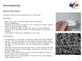 General description
64
Electrospinning
Nonwovens based on electrospinning for filtration.
Advantages:
- Small pore size - provides better fine filtration;
- Fabric homogeneity;
- Slipping of airflow or liquid in thin filtration threads reduces
pressure drop on filter sides;
- Fabric properties begin to approach those of solid material,
allowing it to hold its shape. The high density of the fibers is
implied;
- Electrostatic filtration mechanism can be used
Disadvantages:
- Pre-filtration is required. Particles larger than pore diameter
quickly fill the top layer of the filter and the process stops;
- The most suitable materials for the filter require spraying from
the melt, not the solution, due to the absence of suitable
solvents;
- Lose the flexibility of woven materials, in thin layers they are
particularly brittle, which imposes restrictions on their use in
wearable materials;
- Quickly filled with moisture due to the best capillary effects
in the absence of through-flows;
- Support structures are required to maintain form and integrity
under physical effects
 