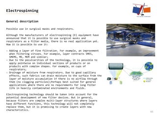 General description
65
Electrospinning
Possible use in surgical masks and respirators.
Although the manufacturers of electrospinning (E) equipment have
announced that it is possible to use surgical masks and
respirators as a filter media, there is no real application yet.
How it is possible to use it:
- Adding a layer of fine filtration. For example, an improvement
when filtering viruses. For example, layer contracts SMES,
SMEMS, ME, MEM and similar;
- Due to the peculiarities of the technology, it is possible to
apply pointwise on individual sections of products or on
products with complex shapes. For example, on cups of
respirators;
- Drainage of moisture from respirators. Due to good capillary
effects, such fabrics can drain moisture to the surface from the
layer of moisture accumulation if there is no airflow through
them (no clogging particles);Perhaps best suited for general
applications where there are no requirements for long filter
life in heavily contaminated environments and fluids.
Electrospinning technology should be taken into account for the
potential development of new filter devices. But in general,
because filters are complex multi-layer structures where layers
have different functions, this technology will not completely
replace them, but it is promising to create layers with new
characteristics.
 