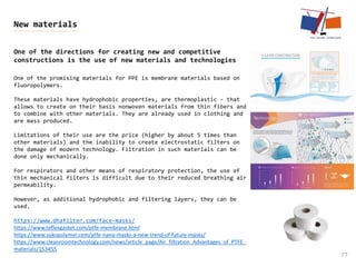 77
New materials
One of the directions for creating new and competitive
constructions is the use of new materials and technologies
One of the promising materials for PPE is membrane materials based on
fluoropolymers.
These materials have hydrophobic properties, are thermoplastic - that
allows to create on their basis nonwoven materials from thin fibers and
to combine with other materials. They are already used in clothing and
are mass produced.
Limitations of their use are the price (higher by about 5 times than
other materials) and the inability to create electrostatic filters on
the damage of modern technology. Filtration in such materials can be
done only mechanically.
For respirators and other means of respiratory protection, the use of
thin mechanical filters is difficult due to their reduced breathing air
permeability.
However, as additional hydrophobic and filtering layers, they can be
used.
https://www.dhafilter.com/face-masks/
https://www.teflexgasket.com/ptfe-membrane.html
https://www.sukopolymer.com/ptfe-nano-masks-a-new-trend-of-future-masks/
https://www.cleanroomtechnology.com/news/article_page/Air_filtration_Advantages_of_PTFE_
materials/153455
 