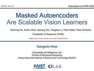 2022-04-21
Sangmin Woo
Computational Intelligence Lab.
School of Electrical Engineering
Korea Advanced Institute of Science and Technology (KAIST)
Masked Autoencoders
Are Scalable Vision Learners
Kaiming He, Xinlei Chen, Saining Xie, Yanghao Li, Piotr Dollár, Ross Girshick
Facebook AI Research (FAIR)
Submitted to CVPR 2022
Video: https://www.youtube.com/watch?v=Dp6iICL2dVI
 