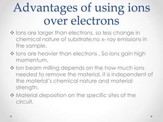 Advantages of using ions
over electrons
 Ions are larger than electrons, so less change in
chemical nature of substrate,no x- ray emissions in
the sample.
 Ions are heavier than electrons . So ions gain high
momentum.
 Ion beam milling depends on the how much ions
needed to remove the material, it is independent of
the material’s chemical nature and material
strength.
 Material deposition on the specific sites of the
circuit.

 