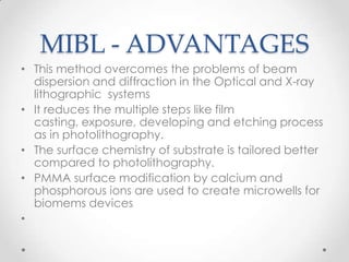 MIBL - ADVANTAGES
• This method overcomes the problems of beam
dispersion and diffraction in the Optical and X-ray
lithographic systems
• It reduces the multiple steps like film
casting, exposure, developing and etching process
as in photolithography.
• The surface chemistry of substrate is tailored better
compared to photolithography.
• PMMA surface modification by calcium and
phosphorous ions are used to create microwells for
biomems devices
•

 