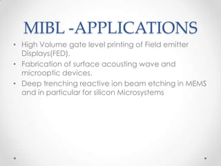 MIBL -APPLICATIONS
• High Volume gate level printing of Field emitter
Displays(FED).
• Fabrication of surface acousting wave and
microoptic devices.
• Deep trenching reactive ion beam etching in MEMS
and in particular for silicon Microsystems

 
