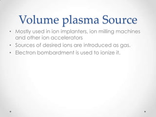 Volume plasma Source
• Mostly used in ion implanters, ion milling machines
and other ion accelerators
• Sources of desired ions are introduced as gas.
• Electron bombardment is used to ionize it.

 