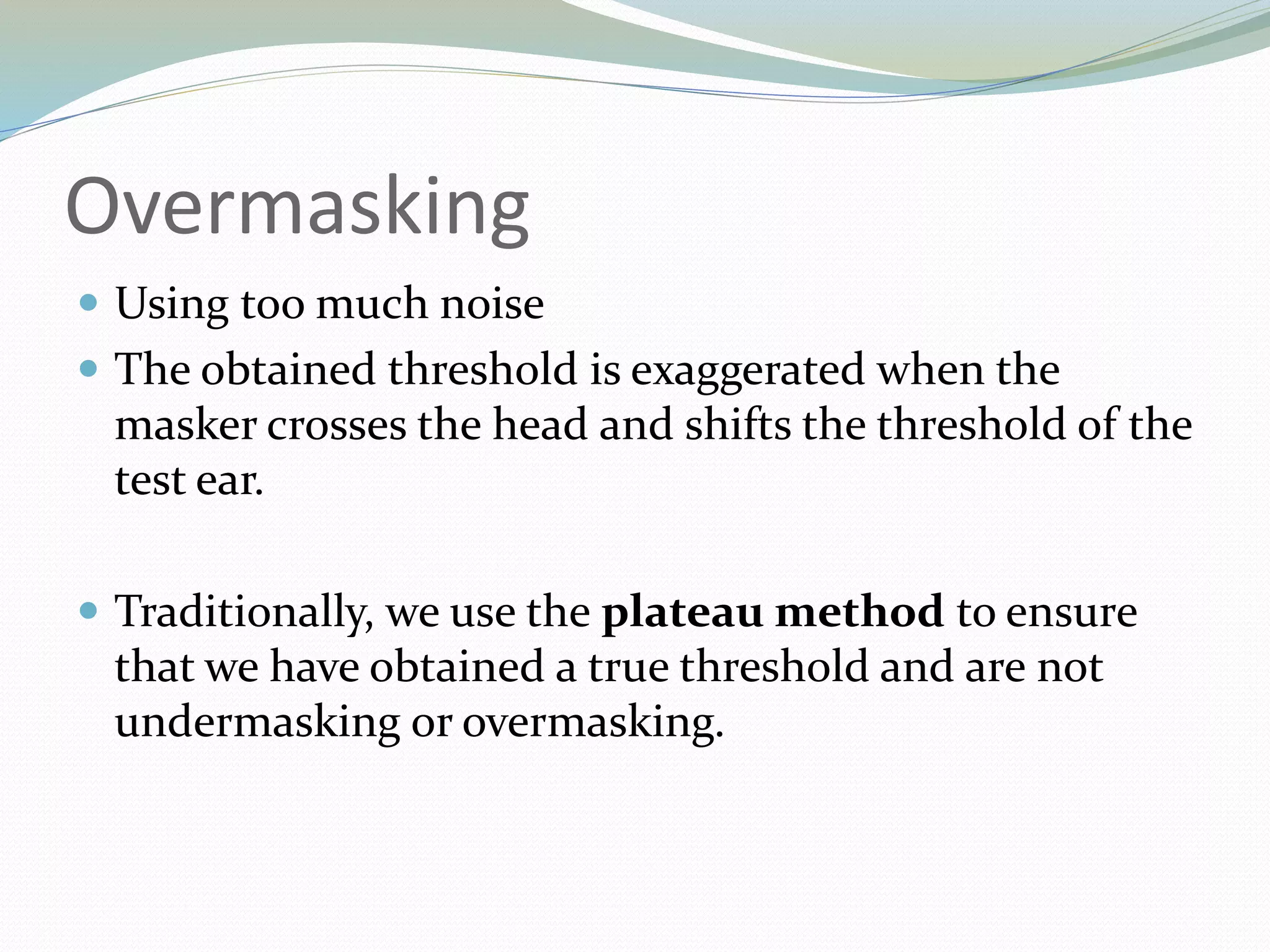 Overmasking
 Using too much noise
 The obtained threshold is exaggerated when the
masker crosses the head and shifts the threshold of the
test ear.
 Traditionally, we use the plateau method to ensure
that we have obtained a true threshold and are not
undermasking or overmasking.
 