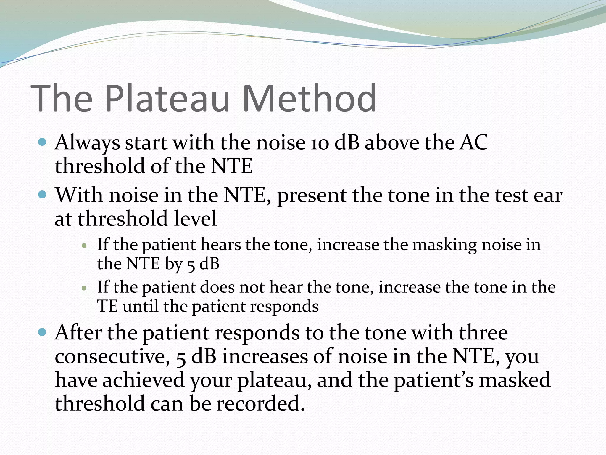 The Plateau Method
 Always start with the noise 10 dB above the AC
threshold of the NTE
 With noise in the NTE, present the tone in the test ear
at threshold level
 If the patient hears the tone, increase the masking noise in
the NTE by 5 dB
 If the patient does not hear the tone, increase the tone in the
TE until the patient responds
 After the patient responds to the tone with three
consecutive, 5 dB increases of noise in the NTE, you
have achieved your plateau, and the patient’s masked
threshold can be recorded.
 