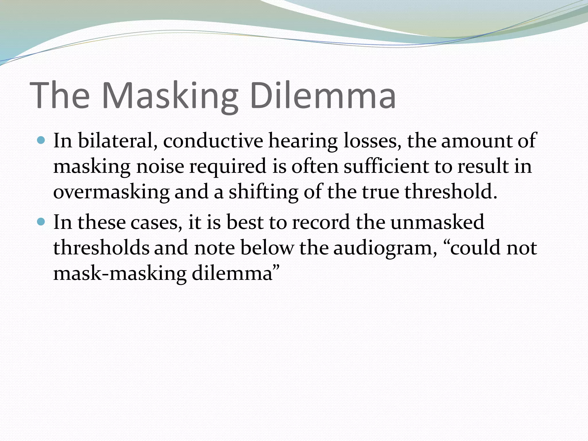 The Masking Dilemma
 In bilateral, conductive hearing losses, the amount of
masking noise required is often sufficient to result in
overmasking and a shifting of the true threshold.
 In these cases, it is best to record the unmasked
thresholds and note below the audiogram, “could not
mask-masking dilemma”
 