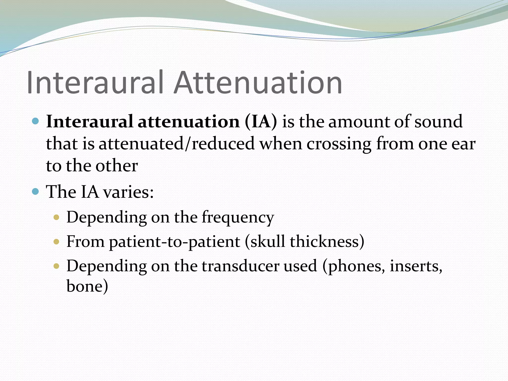 Interaural Attenuation
 Interaural attenuation (IA) is the amount of sound
that is attenuated/reduced when crossing from one ear
to the other
 The IA varies:
 Depending on the frequency
 From patient-to-patient (skull thickness)
 Depending on the transducer used (phones, inserts,
bone)
 