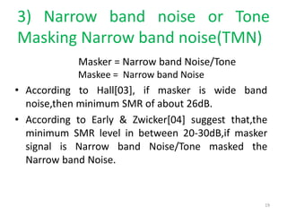3) Narrow band noise or Tone
Masking Narrow band noise(TMN)
Masker = Narrow band Noise/Tone
Maskee = Narrow band Noise
• According to Hall[03], if masker is wide band
noise,then minimum SMR of about 26dB.
• According to Early & Zwicker[04] suggest that,the
minimum SMR level in between 20-30dB,if masker
signal is Narrow band Noise/Tone masked the
Narrow band Noise.
19
 