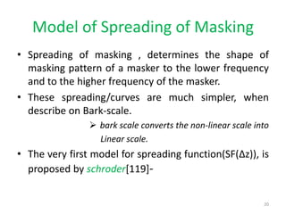 Model of Spreading of Masking
• Spreading of masking , determines the shape of
masking pattern of a masker to the lower frequency
and to the higher frequency of the masker.
• These spreading/curves are much simpler, when
describe on Bark-scale.
 bark scale converts the non-linear scale into
Linear scale.
• The very first model for spreading function(SF(Δz)), is
proposed by schroder[119]-
20
 