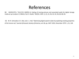 References
[8] ISO/IEC/JTC1, “IS11172-3 (MPEG-1), Coding of moving pictures and associated audio for digital storage
media at up to about 1.5 Mbit/s, Part 3: Audio,” ISO/IEC, 1991. 2, 21, 22, 36, 41, 42, 58, 64, 80, 83.
[9] M. R. Schroeder, B. S. Atal, and J. L. Hall, “Optimizing digital speech coders by exploiting masking properties
of the human ear,” Journal of Acoustic Society of America, vol. 66, pp. 1647–1652, December 1979. 1, 21, 118.
26
 