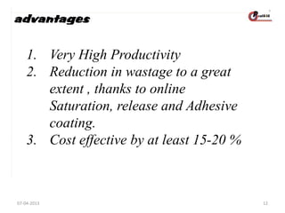 advantages

1. Very High Productivity
2. Reduction in wastage to a great
extent , thanks to online
Saturation, release and Adhesive
coating.
3. Cost effective by at least 15-20 %

07-04-2013

12

 