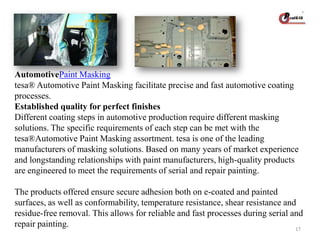 AutomotivePaint Masking
tesa® Automotive Paint Masking facilitate precise and fast automotive coating
processes.
Established quality for perfect finishes
Different coating steps in automotive production require different masking
solutions. The specific requirements of each step can be met with the
tesa®Automotive Paint Masking assortment. tesa is one of the leading
manufacturers of masking solutions. Based on many years of market experience
and longstanding relationships with paint manufacturers, high-quality products
are engineered to meet the requirements of serial and repair painting.

The products offered ensure secure adhesion both on e-coated and painted
surfaces, as well as conformability, temperature resistance, shear resistance and
residue-free removal. This allows for reliable and fast processes during serial and
repair painting.
17

 