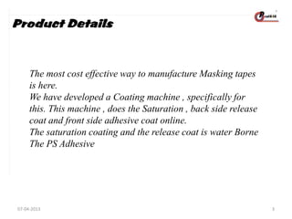 Product Details

The most cost effective way to manufacture Masking tapes
is here.
We have developed a Coating machine , specifically for
this. This machine , does the Saturation , back side release
coat and front side adhesive coat online.
The saturation coating and the release coat is water Borne
The PS Adhesive

07-04-2013

3

 