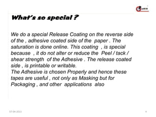 What’s so special ?
We do a special Release Coating on the reverse side
of the , adhesive coated side of the paper . The
saturation is done online. This coating , is special
because , it do not alter or reduce the Peel / tack /
shear strength of the Adhesive . The release coated
side , is printable or writable.
The Adhesive is chosen Properly and hence these
tapes are useful , not only as Masking but for
Packaging , and other applications also

07-04-2013

4

 