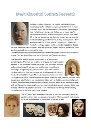 Masks are objects that cover the face for variety of different
reasons such as for protection, disguise, entertainment or ritual
practices. Masks are made from various materials, depending on
how / why they are being used. Earliest use of masks was for
rituals and ceremonies, and the oldest found mask is from 7000
BC. In the pre historic era, warriors and hunters wore animal-like
masks so as to disguise themselves, making hunting easier – they
would be made out of mud, animal’s skin and fur. Tribes used
masks for healing purposes and then this developed into theatre
because they were used to connect with the spirits and contact the dead, and to also allow
spirits to be inside them when performing.
Oldest theatre masks are from Ancient Greece and masks used in traditional Japanese Noh
drama. They worshiped Dionysus, son of Zeus and god / patron of the arts.
One reason for wearing a mask is to pretend to be someone or
something else. The mask can be a kind of language that expresses the
emotion of the figure one chooses to create. Their variations help the
audience to distinguish sex, age, and social status, in addition to
revealing a change in a particular character’s appearance. Some
masks served more than one purpose, e.g. In a large open-air theatre,
like the Theatre of Dionysus in Athens, the classical masks were able
to bring the characters’ face closer to the audience, especially since they had intensely over-
exaggerated facial features and expressions. Masks were at that time were normally made
of wood, cloth or leather and were very creatively designed. Many masks were decorated
with hair from either other people, or even from animals. Only a small hole was drilled only
at a spot where the pupil of the eye was, so the actor could see through. Unfortunately
none of the old, traditional masks have survived.
Only 2-3 actors were allowed on the stage at one time, and masks permitted
quick transitions from one character to another. There were only male actors,
but masks allowed them to play female characters as well.
 