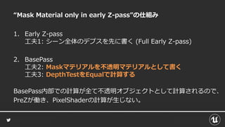 “Mask Material only in early Z-pass”の仕組み
1. Early Z-pass
工夫1: シーン全体のデプスを先に書く (Full Early Z-pass)
2. BasePass
工夫2: Maskマテリアルを不透明マテリアルとして書く
工夫3: DepthTestをEqualで計算する
BasePass内部での計算が全て不透明オブジェクトとして計算されるので、
PreZが働き、PixelShaderの計算が生じない。
 