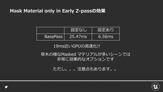 Mask Material only in Early Z-passの効果
設定なし 設定あり
BasePass 25.47ms 6.56ms
19ms近いGPUの高速化!!
草木の様なMasked マテリアルが多いシーンでは
非常に効果的なオプションです
ただし。。。注意点もあります。。
 