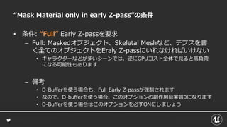 “Mask Material only in early Z-pass”の条件
• 条件: “Full” Early Z-passを要求
– Full: Maskedオブジェクト、Skeletal Meshなど、デプスを書
く全てのオブジェクトをEraly Z-passにいれなければいけない
• キャラクターなどが多いシーンでは、逆にGPUコスト全体で見ると高負荷
になる可能性もあります
– 備考
• D-Bufferを使う場合も、Full Early Z-passが強制されます
• なので、D-bufferを使う場合、このオプションの副作用は実質0になります
• D-Bufferを使う場合はこのオプションを必ずONにしましょう
 