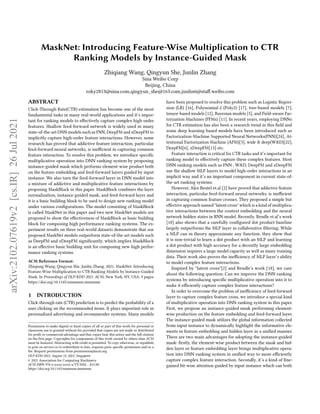 MaskNet: Introducing Feature-Wise Multiplication to CTR
Ranking Models by Instance-Guided Mask
Zhiqiang Wang, Qingyun She, Junlin Zhang
Sina Weibo Corp
Beijing, China
roky2813@sina.com,qingyun_she@163.com,junlin6@staff.weibo.com
ABSTRACT
Click-Through Rate(CTR) estimation has become one of the most
fundamental tasks in many real-world applications and it’s impor-
tant for ranking models to effectively capture complex high-order
features. Shallow feed-forward network is widely used in many
state-of-the-art DNN models such as FNN, DeepFM and xDeepFM to
implicitly capture high-order feature interactions. However, some
research has proved that addictive feature interaction, particular
feed-forward neural networks, is inefficient in capturing common
feature interaction. To resolve this problem, we introduce specific
multiplicative operation into DNN ranking system by proposing
instance-guided mask which performs element-wise product both
on the feature embedding and feed-forward layers guided by input
instance. We also turn the feed-forward layer in DNN model into
a mixture of addictive and multiplicative feature interactions by
proposing MaskBlock in this paper. MaskBlock combines the layer
normalization, instance-guided mask, and feed-forward layer and
it is a basic building block to be used to design new ranking model
under various configurations. The model consisting of MaskBlock
is called MaskNet in this paper and two new MaskNet models are
proposed to show the effectiveness of MaskBlock as basic building
block for composing high performance ranking systems. The ex-
periment results on three real-world datasets demonstrate that our
proposed MaskNet models outperform state-of-the-art models such
as DeepFM and xDeepFM significantly, which implies MaskBlock
is an effective basic building unit for composing new high perfor-
mance ranking systems.
ACM Reference Format:
Zhiqiang Wang, Qingyun She, Junlin Zhang. 2021. MaskNet: Introducing
Feature-Wise Multiplication to CTR Ranking Models by Instance-Guided
Mask. In Proceedings of DLP-KDD 2021. ACM, New York, NY, USA, 9 pages.
https://doi.org/10.1145/nnnnnnn.nnnnnnn
1 INTRODUCTION
Click-through rate (CTR) prediction is to predict the probability of a
user clicking on the recommended items. It plays important role in
personalized advertising and recommender systems. Many models
Permission to make digital or hard copies of all or part of this work for personal or
classroom use is granted without fee provided that copies are not made or distributed
for profit or commercial advantage and that copies bear this notice and the full citation
on the first page. Copyrights for components of this work owned by others than ACM
must be honored. Abstracting with credit is permitted. To copy otherwise, or republish,
to post on servers or to redistribute to lists, requires prior specific permission and/or a
fee. Request permissions from permissions@acm.org.
DLP-KDD 2021, August 15, 2021, Singapore
© 2021 Association for Computing Machinery.
ACM ISBN 978-x-xxxx-xxxx-x/YY/MM...$15.00
https://doi.org/10.1145/nnnnnnn.nnnnnnn
have been proposed to resolve this problem such as Logistic Regres-
sion (LR) [16], Polynomial-2 (Poly2) [17], tree-based models [7],
tensor-based models [12], Bayesian models [5], and Field-aware Fac-
torization Machines (FFMs) [11]. In recent years, employing DNNs
for CTR estimation has also been a research trend in this field and
some deep learning based models have been introduced such as
Factorization-Machine Supported Neural Networks(FNN)[24], At-
tentional Factorization Machine (AFM)[3], wide & deep(W&D)[22],
DeepFM[6], xDeepFM[13] etc.
Feature interaction is critical for CTR tasks and it’s important for
ranking model to effectively capture these complex features. Most
DNN ranking models such as FNN , W&D, DeepFM and xDeepFM
use the shallow MLP layers to model high-order interactions in an
implicit way and it’s an important component in current state-of-
the-art ranking systems.
However, Alex Beutel et.al [2] have proved that addictive feature
interaction, particular feed-forward neural networks, is inefficient
in capturing common feature crosses. They proposed a simple but
effective approach named "latent cross" which is a kind of multiplica-
tive interactions between the context embedding and the neural
network hidden states in RNN model. Recently, Rendle et.al’s work
[18] also shows that a carefully configured dot product baseline
largely outperforms the MLP layer in collaborative filtering. While
a MLP can in theory approximate any function, they show that
it is non-trivial to learn a dot product with an MLP and learning
a dot product with high accuracy for a decently large embedding
dimension requires a large model capacity as well as many training
data. Their work also proves the inefficiency of MLP layer’s ability
to model complex feature interactions.
Inspired by "latent cross"[2] and Rendle’s work [18], we care
about the following question: Can we improve the DNN ranking
systems by introducing specific multiplicative operation into it to
make it efficiently capture complex feature interactions?
In order to overcome the problem of inefficiency of feed-forward
layer to capture complex feature cross, we introduce a special kind
of multiplicative operation into DNN ranking system in this paper.
First, we propose an instance-guided mask performing element-
wise production on the feature embedding and feed-forward layer.
The instance-guided mask utilizes the global information collected
from input instance to dynamically highlight the informative ele-
ments in feature embedding and hidden layer in a unified manner.
There are two main advantages for adopting the instance-guided
mask: firstly, the element-wise product between the mask and hid-
den layer or feature embedding layer brings multiplicative opera-
tion into DNN ranking system in unified way to more efficiently
capture complex feature interaction. Secondly, it’s a kind of fine-
gained bit-wise attention guided by input instance which can both
arXiv:2102.07619v2
[cs.IR]
26
Jul
2021
 