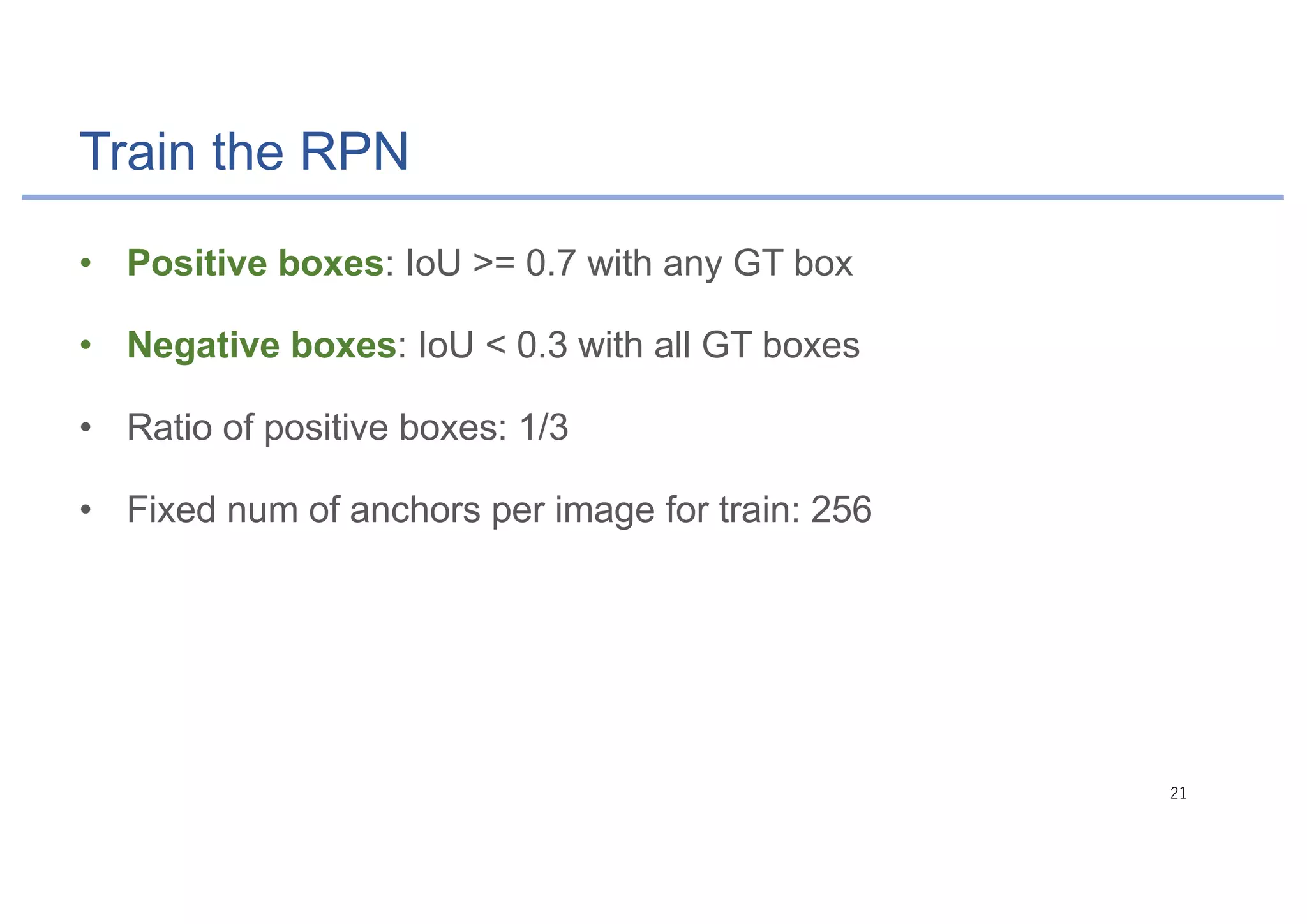 Train the RPN
• Positive boxes: IoU >= 0.7 with any GT box
• Negative boxes: IoU < 0.3 with all GT boxes
• Ratio of positive boxes: 1/3
• Fixed num of anchors per image for train: 256
 