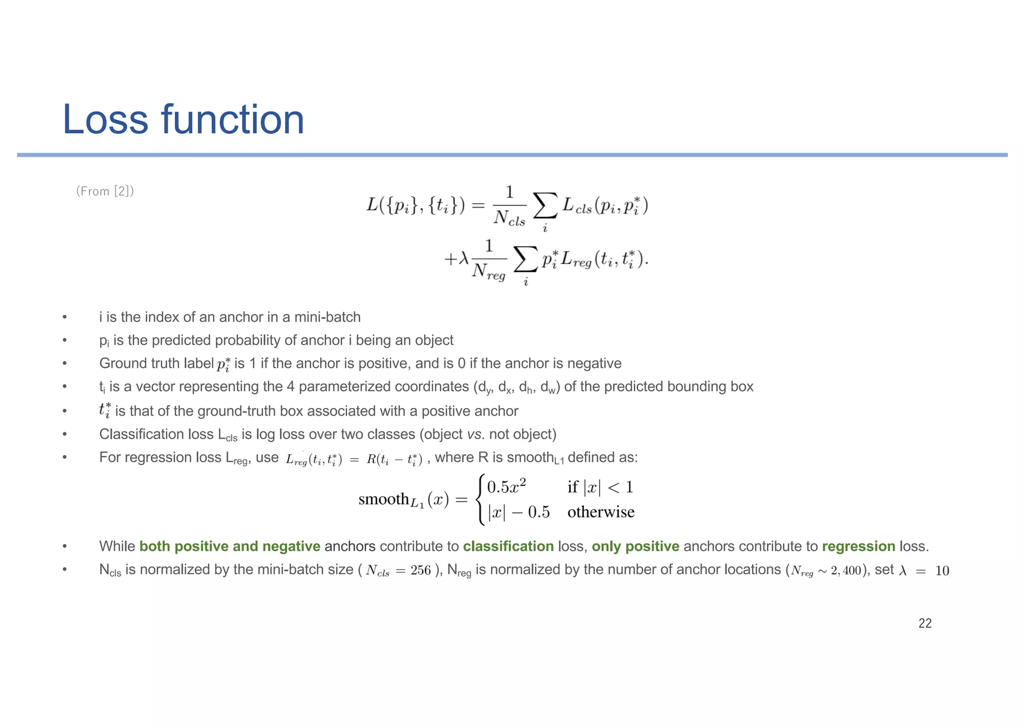 Loss function
• i is the index of an anchor in a mini-batch
• pi is the predicted probability of anchor i being an object
• Ground truth label is 1 if the anchor is positive, and is 0 if the anchor is negative
• ti is a vector representing the 4 parameterized coordinates (dy, dx, dh, dw) of the predicted bounding box
• is that of the ground-truth box associated with a positive anchor
• Classification loss Lcls is log loss over two classes (object vs. not object)
• For regression loss Lreg, use , where R is smoothL1 defined as:
• While both positive and negative anchors contribute to classification loss, only positive anchors contribute to regression loss.
• Ncls is normalized by the mini-batch size ( ), Nreg is normalized by the number of anchor locations ( ), set
 