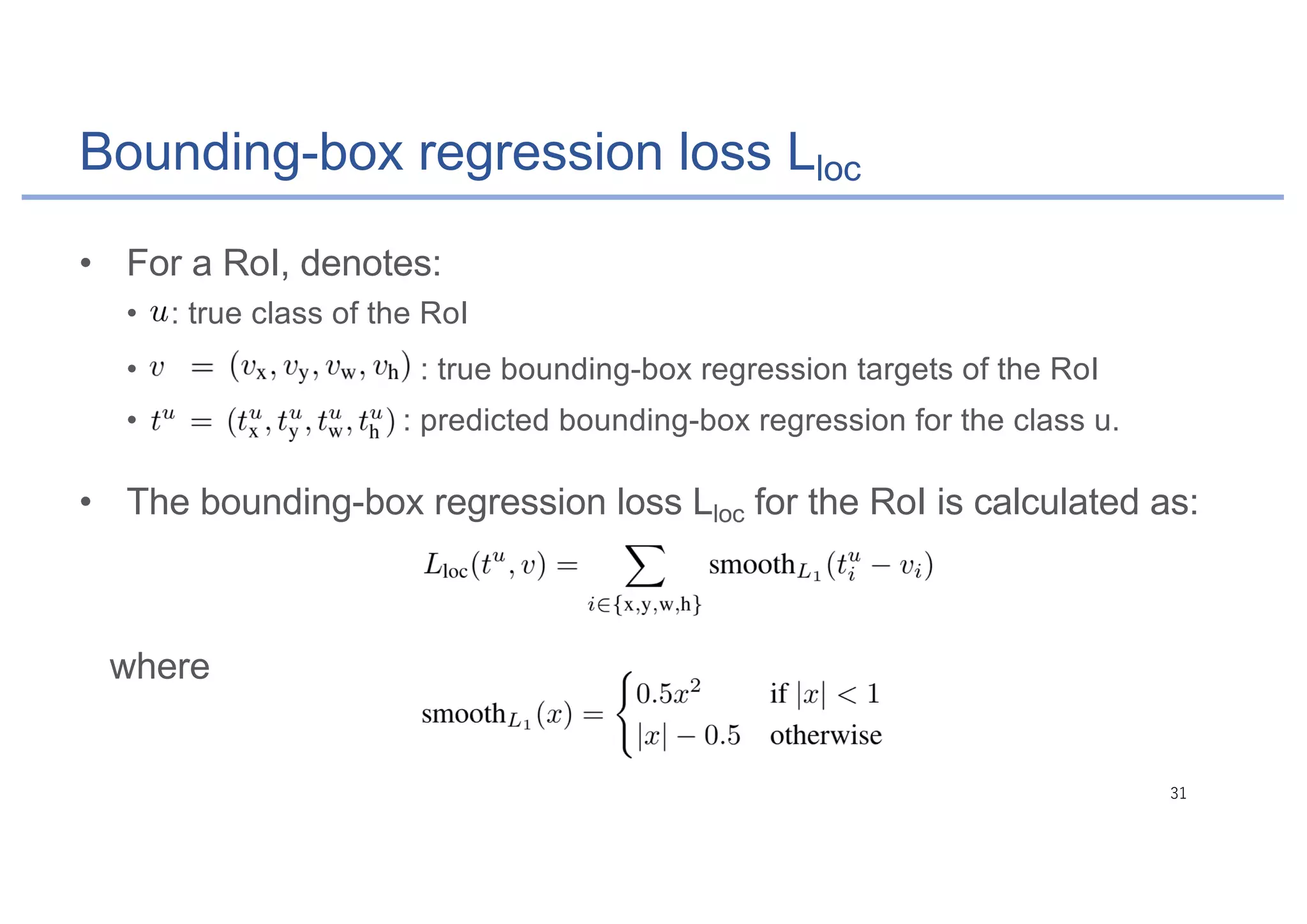 Bounding-box regression loss Lloc
• For a RoI, denotes:
• : true class of the RoI
• : true bounding-box regression targets of the RoI
• : predicted bounding-box regression for the class u.
• The bounding-box regression loss Lloc for the RoI is calculated as:
where
 