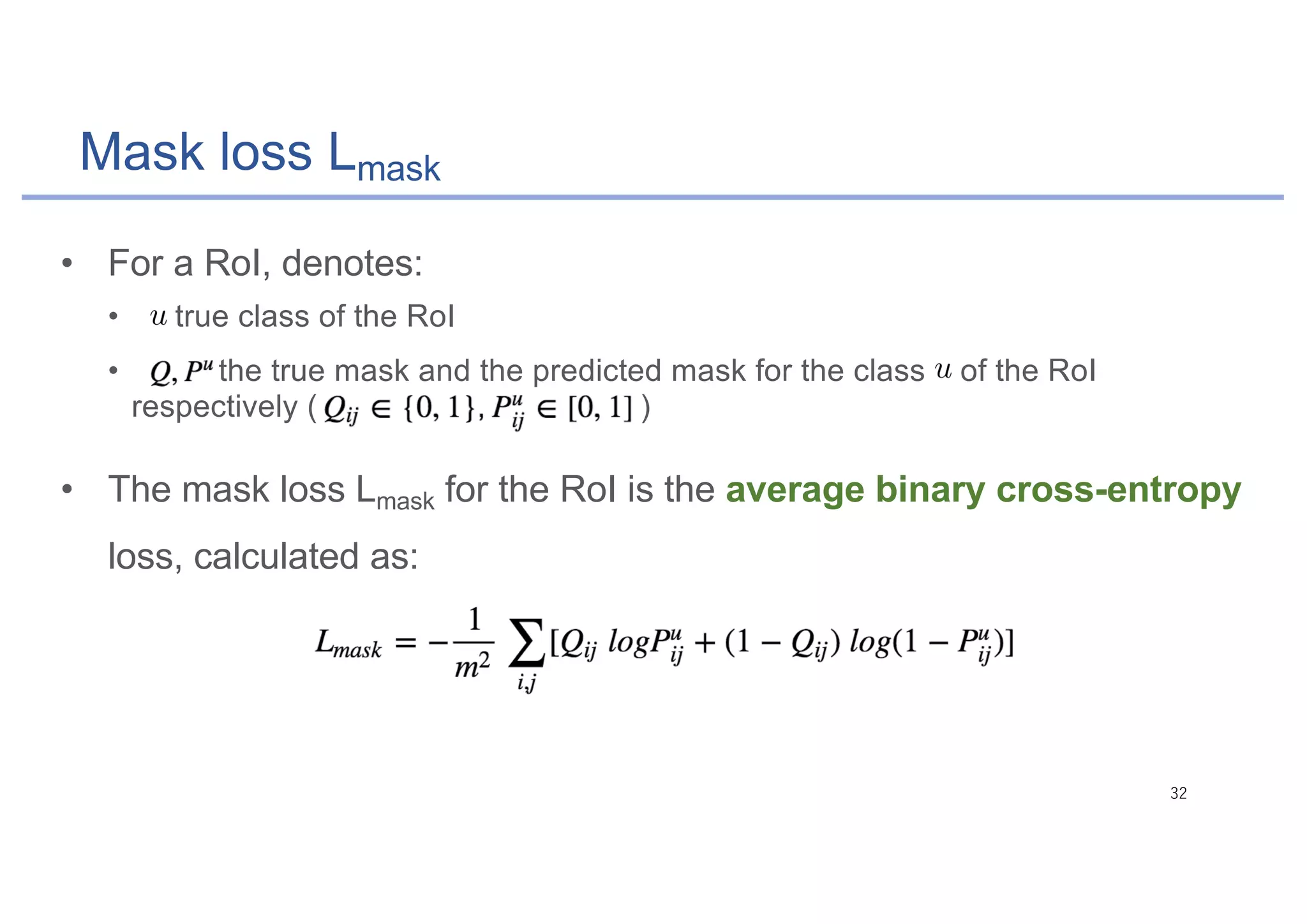 Mask loss Lmask
• For a RoI, denotes:
• : true class of the RoI
• : the true mask and the predicted mask for the class of the RoI
respectively ( )
• The mask loss Lmask for the RoI is the average binary cross-entropy
loss, calculated as:
 