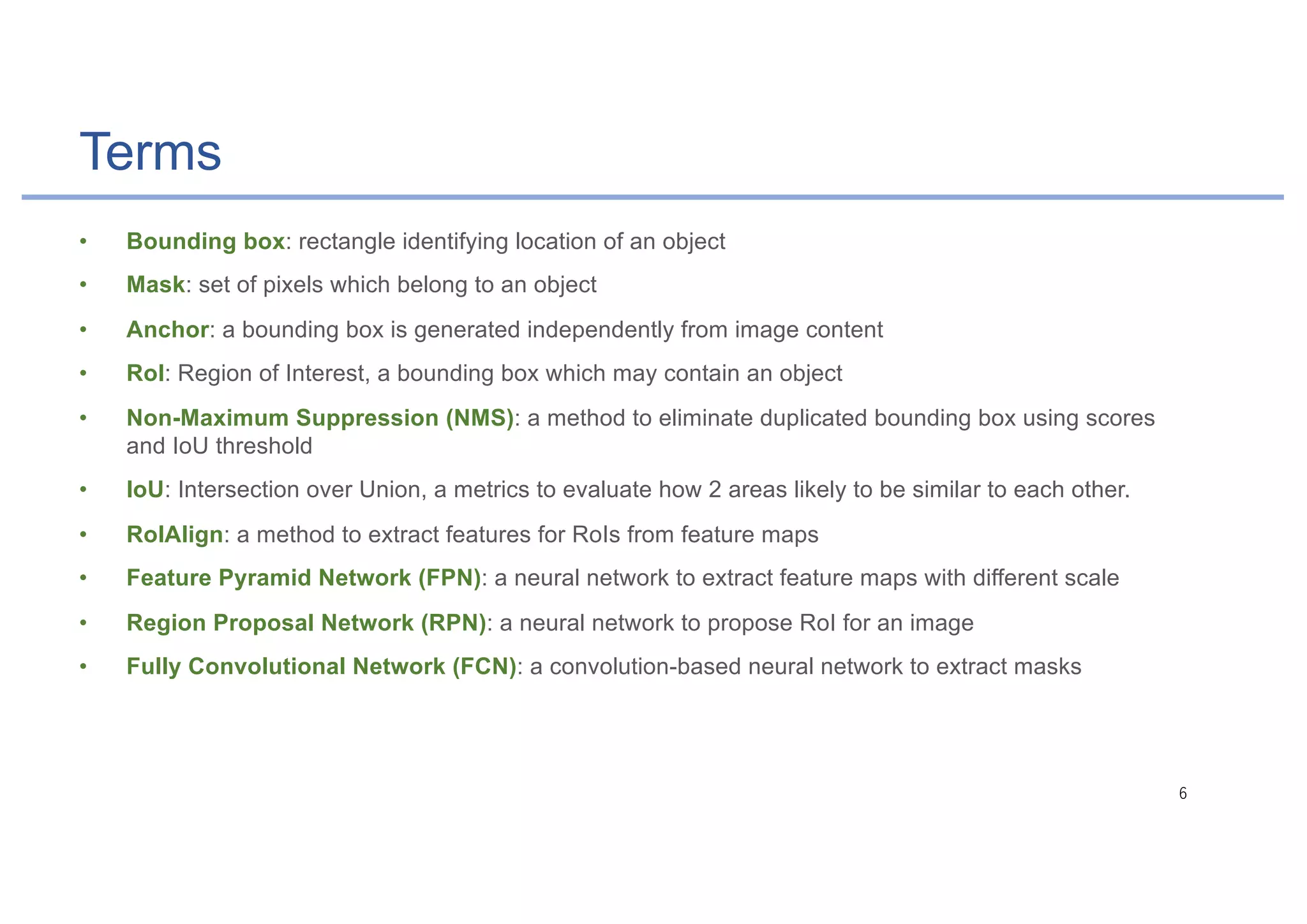 Terms
• Bounding box: rectangle identifying location of an object
• Mask: set of pixels which belong to an object
• Anchor: a bounding box is generated independently from image content
• RoI: Region of Interest, a bounding box which may contain an object
• Non-Maximum Suppression (NMS): a method to eliminate duplicated bounding box using scores
and IoU threshold
• IoU: Intersection over Union, a metrics to evaluate how 2 areas likely to be similar to each other.
• RoIAlign: a method to extract features for RoIs from feature maps
• Feature Pyramid Network (FPN): a neural network to extract feature maps with different scale
• Region Proposal Network (RPN): a neural network to propose RoI for an image
• Fully Convolutional Network (FCN): a convolution-based neural network to extract masks
 