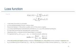 Loss function
• i is the index of an anchor in a mini-batch
• pi is the predicted probability of anchor i being an object
• Ground truth label is 1 if the anchor is positive, and is 0 if the anchor is negative
• ti is a vector representing the 4 parameterized coordinates (dy, dx, dh, dw) of the predicted bounding box
• is that of the ground-truth box associated with a positive anchor
• Classification loss Lcls is log loss over two classes (object vs. not object)
• For regression loss Lreg, use , where R is smoothL1 defined as:
• While both positive and negative anchors contribute to classification loss, only positive anchors contribute to regression loss.
• Ncls is normalized by the mini-batch size ( ), Nreg is normalized by the number of anchor locations ( ), set
 