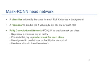 Mask-RCNN head network
• A classifier to identify the class for each RoI: K classes + background
• A regressor to predict the 4 values dy, dx, dh, dw for each RoI
• Fully Convolutional Network (FCN) [5] to predict mask per class
• Represent a mask as m x m matrix
• For each RoI, try to predict mask for each class
• Use sigmoid to predict how probability for each pixel
• Use binary loss to train the network
 