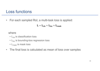 Loss functions
• For each sampled RoI, a multi-task loss is applied:
where
• Lcls is classification loss
• Lloc is bounding-box regression loss
• Lmask is mask loss
• The final loss is calculated as mean of loss over samples
 
