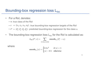 Bounding-box regression loss Lloc
• For a RoI, denotes:
• : true class of the RoI
• : true bounding-box regression targets of the RoI
• : predicted bounding-box regression for the class u.
• The bounding-box regression loss Lloc for the RoI is calculated as:
where
 