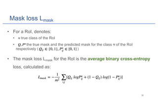 Mask loss Lmask
• For a RoI, denotes:
• : true class of the RoI
• : the true mask and the predicted mask for the class of the RoI
respectively ( )
• The mask loss Lmask for the RoI is the average binary cross-entropy
loss, calculated as:
 